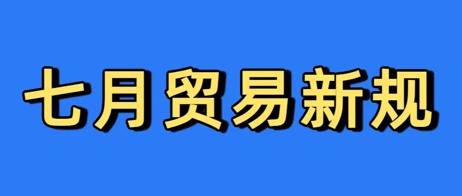 七月新规！7月全球主要国家及地区即将实施的贸易政策与禁令汇总！